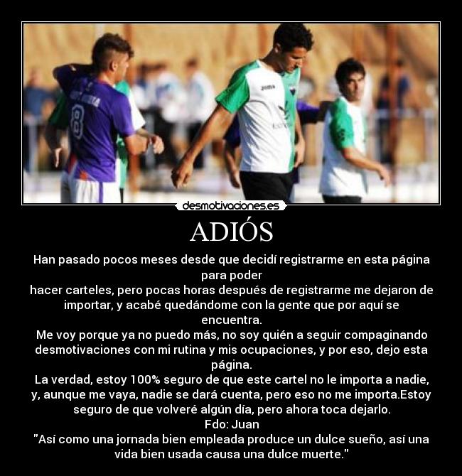 ADIÓS - Han pasado pocos meses desde que decidí registrarme en esta página
para poder
hacer carteles, pero pocas horas después de registrarme me dejaron de
importar, y acabé quedándome con la gente que por aquí se
encuentra.
Me voy porque ya no puedo más, no soy quién a seguir compaginando
desmotivaciones con mi rutina y mis ocupaciones, y por eso, dejo esta
página.
La verdad, estoy 100% seguro de que este cartel no le importa a nadie,
y, aunque me vaya, nadie se dará cuenta, pero eso no me importa.Estoy
seguro de que volveré algún día, pero ahora toca dejarlo.
Fdo: Juan
Así como una jornada bien empleada produce un dulce sueño, así una
vida bien usada causa una dulce muerte.