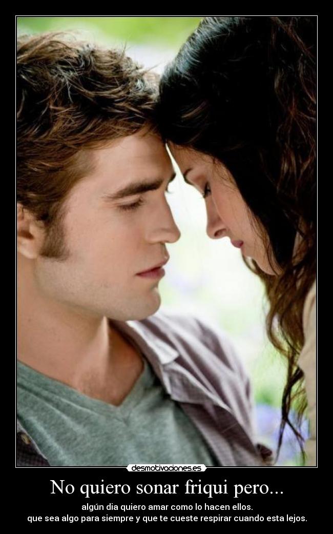No quiero sonar friqui pero... - algún dia quiero amar como lo hacen ellos.
que sea algo para siempre y que te cueste respirar cuando esta lejos.