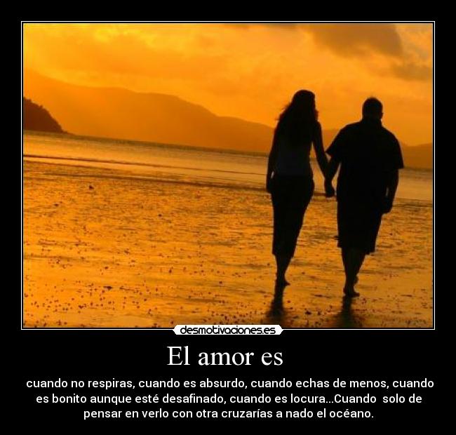 El amor es  -  cuando no respiras, cuando es absurdo, cuando echas de menos, cuando
es bonito aunque esté desafinado, cuando es locura...Cuando  solo de
pensar en verlo con otra cruzarías a nado el océano.