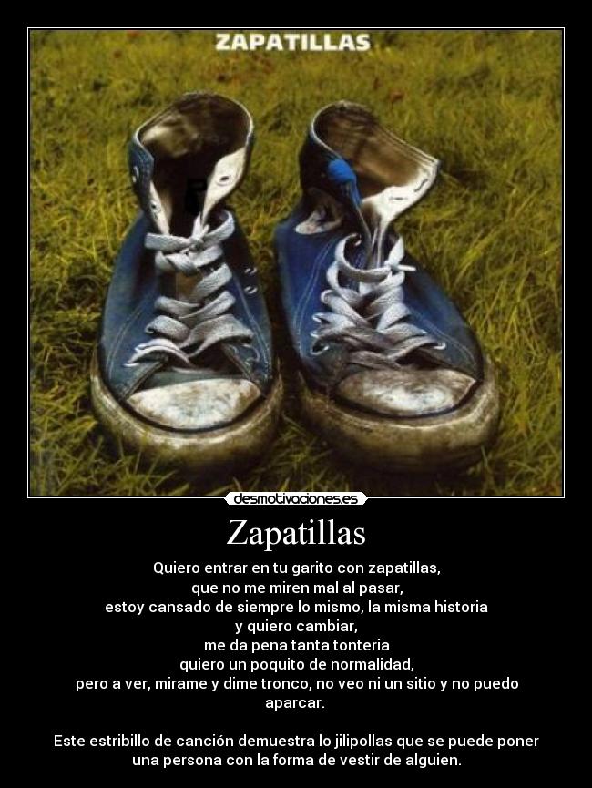 Zapatillas - Quiero entrar en tu garito con zapatillas,
que no me miren mal al pasar,
estoy cansado de siempre lo mismo, la misma historia
y quiero cambiar,
me da pena tanta tonteria
quiero un poquito de normalidad,
pero a ver, mirame y dime tronco, no veo ni un sitio y no puedo
aparcar.
Este estribillo de canción demuestra lo jilipollas que se puede poner
una persona con la forma de vestir de alguien.