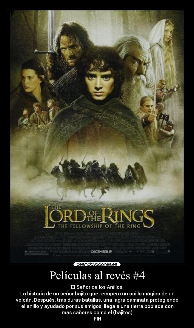 Películas al revés #4 - El Señor de los Anillos:
La historia de un señor bajito que recupera un anillo mágico de un
volcán. Después, tras duras batallas, una lagra caminata protegiendo
el anillo y ayudado por sus amigos, llega a una tierra poblada con
más sañores como él (bajitos)
FIN