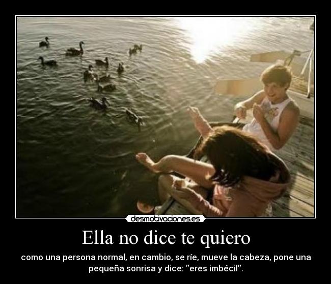 Ella no dice te quiero - como una persona normal, en cambio, se ríe, mueve la cabeza, pone una
pequeña sonrisa y dice: eres imbécil.