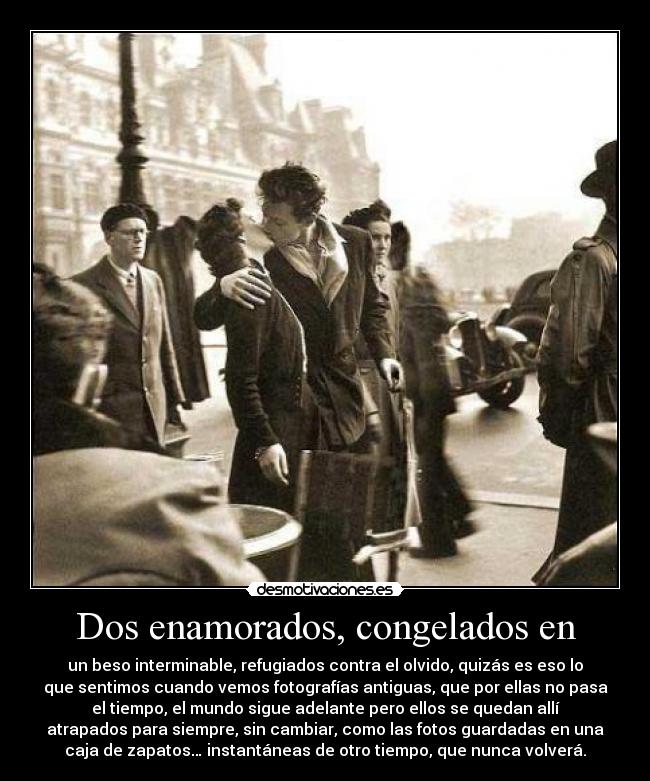 Dos enamorados, congelados en - un beso interminable, refugiados contra el olvido, quizás es eso lo
que sentimos cuando vemos fotografías antiguas, que por ellas no pasa
el tiempo, el mundo sigue adelante pero ellos se quedan allí
atrapados para siempre, sin cambiar, como las fotos guardadas en una
caja de zapatos… instantáneas de otro tiempo, que nunca volverá.