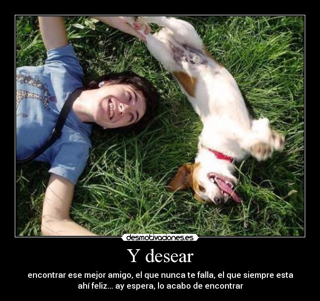 Y desear - encontrar ese mejor amigo, el que nunca te falla, el que siempre esta
ahí feliz... ay espera, lo acabo de encontrar