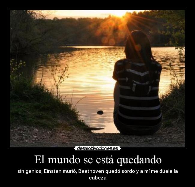 El mundo se está quedando - sin genios, Einsten murió, Beethoven quedó sordo y a mí me duele la cabeza