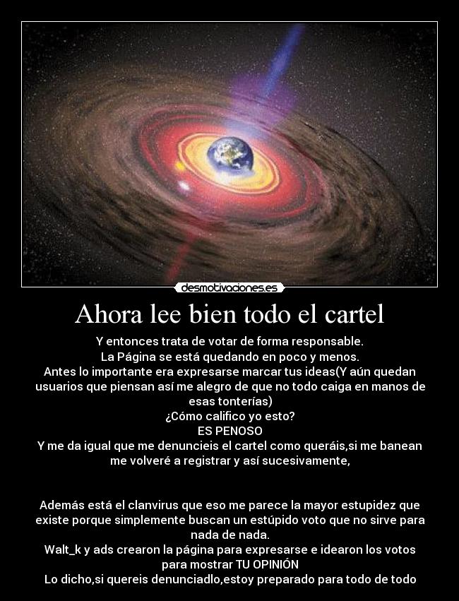 Ahora lee bien todo el cartel - Y entonces trata de votar de forma responsable.
La Página se está quedando en poco y menos.
Antes lo importante era expresarse marcar tus ideas(Y aún quedan
usuarios que piensan así me alegro de que no todo caiga en manos de
esas tonterías)
¿Cómo califico yo esto?
ES PENOSO
Y me da igual que me denuncieis el cartel como queráis,si me banean
me volveré a registrar y así sucesivamente,


Además está el clanvirus que eso me parece la mayor estupidez que
existe porque simplemente buscan un estúpido voto que no sirve para
nada de nada.
Walt_k y ads crearon la página para expresarse e idearon los votos
para mostrar TU OPINIÓN
Lo dicho,si quereis denunciadlo,estoy preparado para todo de todo