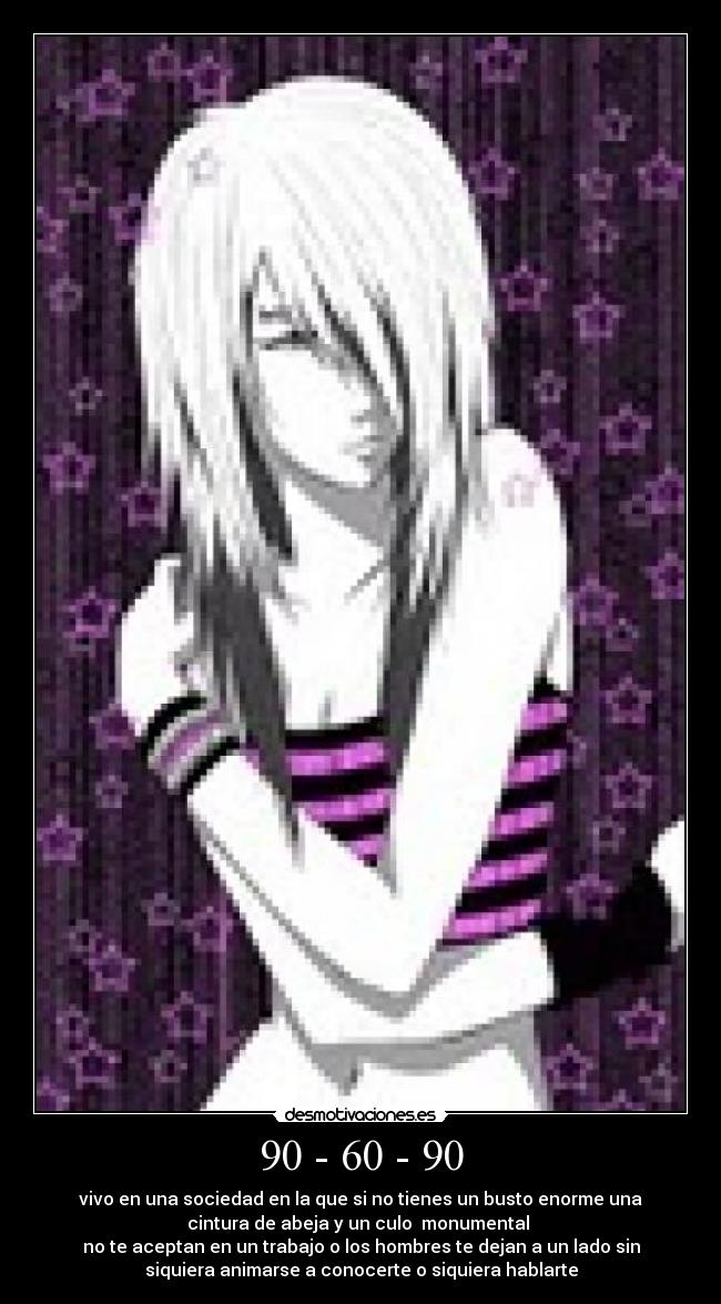 90 - 60 - 90 - vivo en una sociedad en la que si no tienes un busto enorme una
cintura de abeja y un culo  monumental 
no te aceptan en un trabajo o los hombres te dejan a un lado sin
siquiera animarse a conocerte o siquiera hablarte