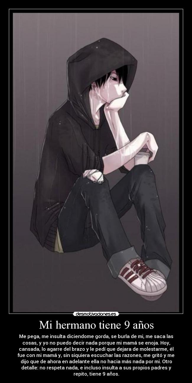 Mi hermano tiene 9 años - Me pega, me insulta diciendome gorda, se burla de mi, me saca las
cosas, y yo no puedo decir nada porque mi mamá se enoja. Hoy,
cansada, lo agarre del brazo y le pedí que dejara de molestarme, él
fue con mi mamá y, sin siquiera escuchar las razones, me gritó y me
dijo que de ahora en adelante ella no hacia más nada por mi. Otro
detalle: no respeta nada, e incluso insulta a sus propios padres y
repito, tiene 9 años.
