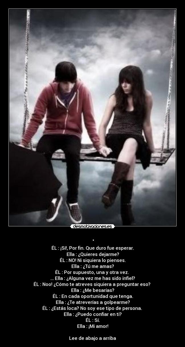 . - ÉL : ¡Sí!, Por fin. Que duro fue esperar.
Ella : ¿Quieres dejarme?
ÉL : NO! Ni siquiera lo pienses.
Ella : ¿Tú me amas?
ÉL : Por supuesto, una y otra vez. 
... Ella : ¿Alguna vez me has sido infiel?
ÉL : Noo! ¿Cómo te atreves siquiera a preguntar eso? 
Ella : ¿Me besarías?
ÉL : En cada oportunidad que tenga.
Ella : ¿Te atreverías a golpearme?
ÉL : ¿Estás loca? No soy ese tipo de persona. 
Ella : ¿Puedo confiar en ti?
ÉL : Sí.
Ella : ¡Mi amor!

Lee de abajo a arriba