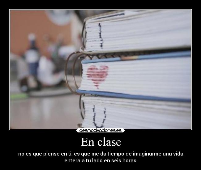 En clase - no es que piense en ti, es que me da tiempo de imaginarme una vida
entera a tu lado en seis horas.