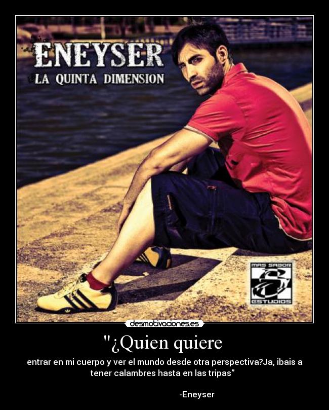 ¿Quien quiere  - entrar en mi cuerpo y ver el mundo desde otra perspectiva?Ja, ibais a
tener calambres hasta en las tripas  
                                                                      
                                -Eneyser