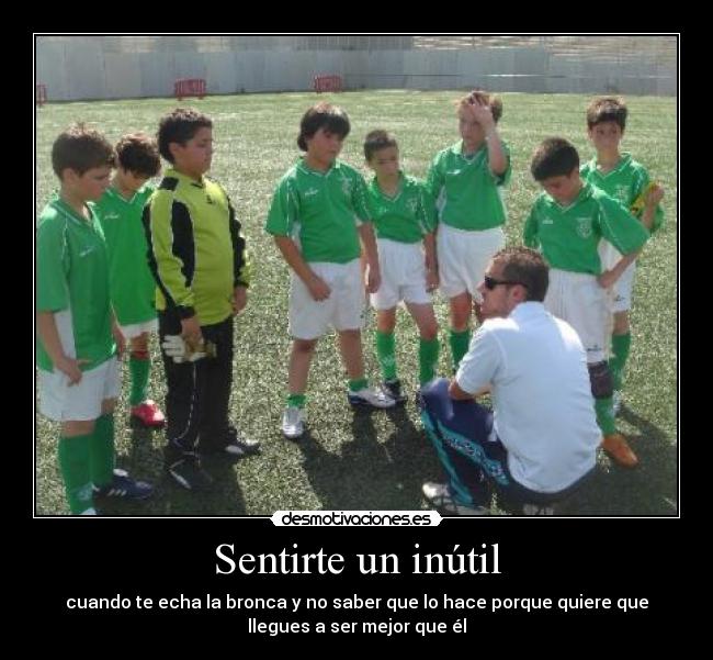 Sentirte un inútil - cuando te echa la bronca y no saber que lo hace porque quiere que
llegues a ser mejor que él