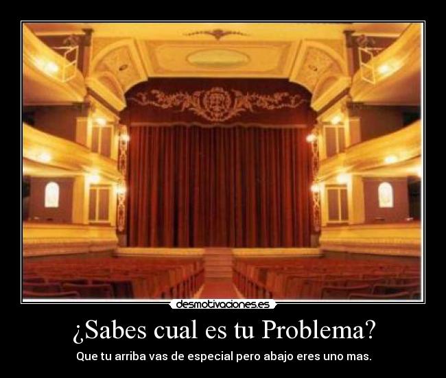 ¿Sabes cual es tu Problema? - Que tu arriba vas de especial pero abajo eres uno mas.