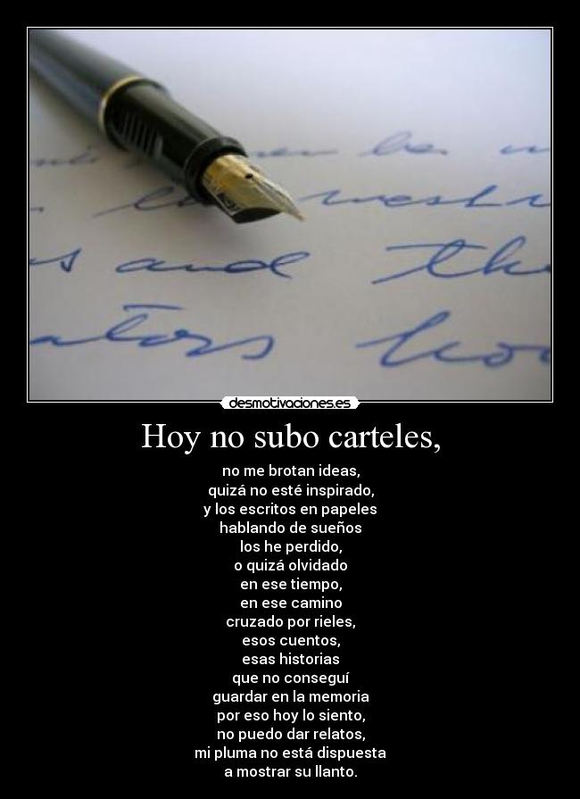 Hoy no subo carteles, - no me brotan ideas,
quizá no esté inspirado,
y los escritos en papeles
hablando de sueños
los he perdido,
o quizá olvidado
en ese tiempo,
en ese camino
cruzado por rieles,
esos cuentos,
esas historias
que no conseguí
guardar en la memoria
por eso hoy lo siento,
no puedo dar relatos,
mi pluma no está dispuesta
a mostrar su llanto.