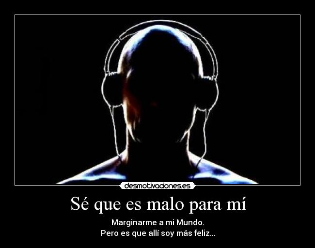 Sé que es malo para mí - Marginarme a mi Mundo.
Pero es que allí soy más feliz...