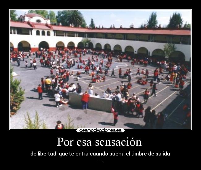 Por esa sensación - de libertad que te entra cuando suena el timbre de salida
....