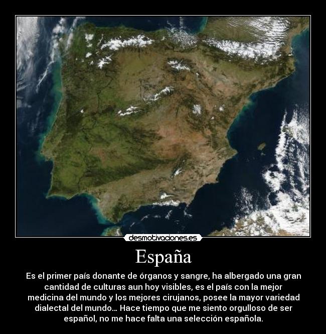 España - Es el primer país donante de órganos y sangre, ha albergado una gran
cantidad de culturas aun hoy visibles, es el país con la mejor
medicina del mundo y los mejores cirujanos, posee la mayor variedad
dialectal del mundo… Hace tiempo que me siento orgulloso de ser
español, no me hace falta una selección española.