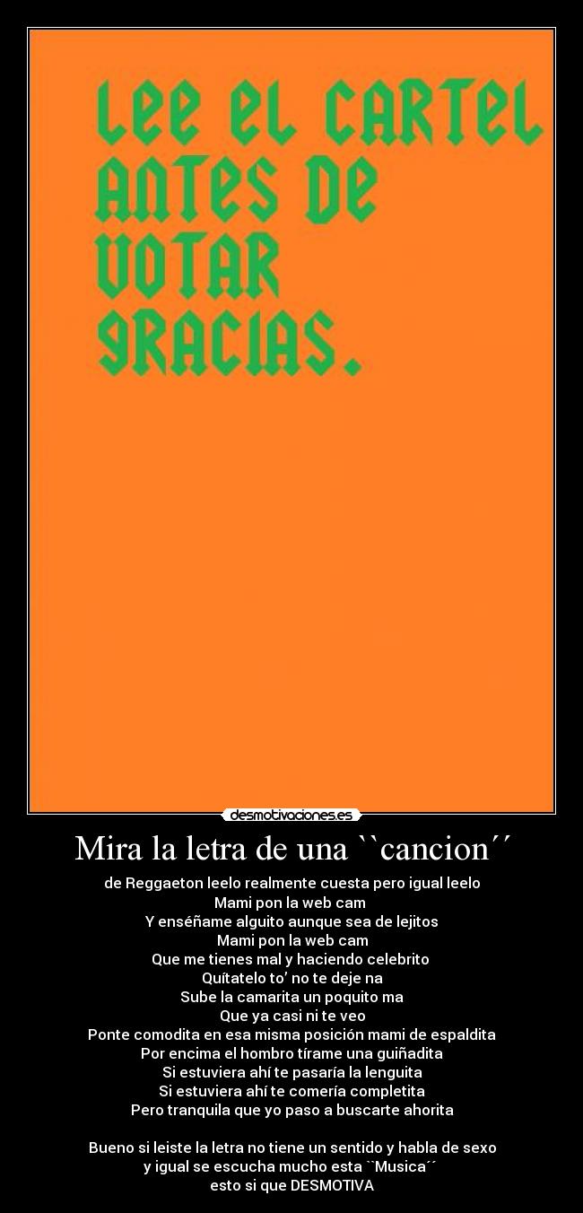 Mira la letra de una ``cancion´´ - de Reggaeton leelo realmente cuesta pero igual leelo
Mami pon la web cam 
Y enséñame alguito aunque sea de lejitos
Mami pon la web cam
Que me tienes mal y haciendo celebrito 
Quítatelo to’ no te deje na
Sube la camarita un poquito ma
Que ya casi ni te veo
Ponte comodita en esa misma posición mami de espaldita
Por encima el hombro tírame una guiñadita
Si estuviera ahí te pasaría la lenguita
Si estuviera ahí te comería completita
Pero tranquila que yo paso a buscarte ahorita

Bueno si leiste la letra no tiene un sentido y habla de sexo
y igual se escucha mucho esta ``Musica´´ 
esto si que DESMOTIVA