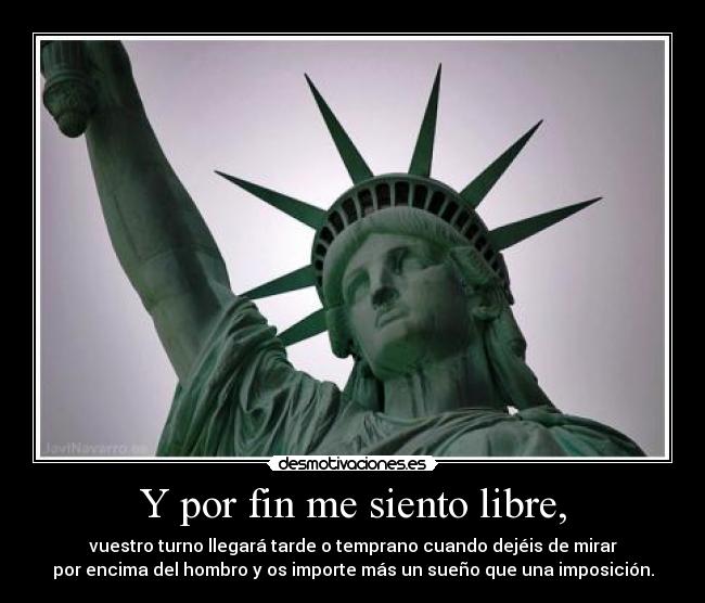Y por fin me siento libre, - vuestro turno llegará tarde o temprano cuando dejéis de mirar
por encima del hombro y os importe más un sueño que una imposición.