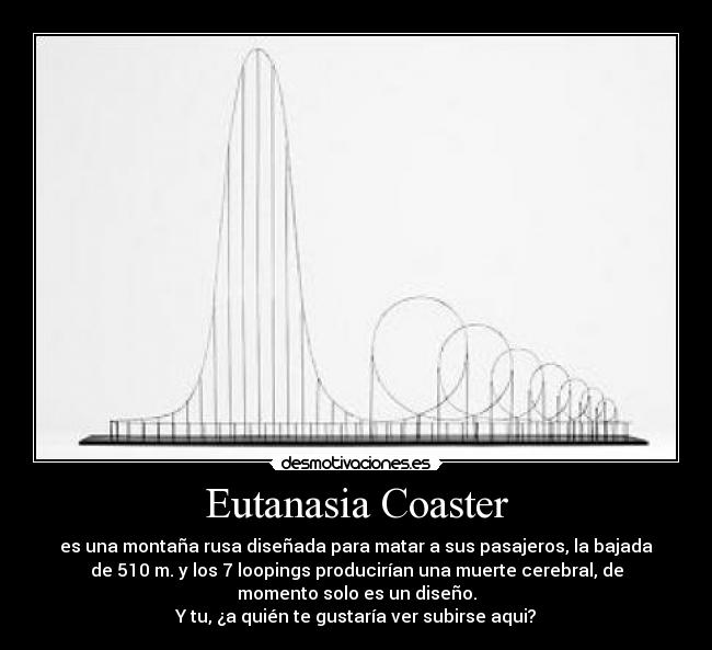 Eutanasia Coaster - es una montaña rusa diseñada para matar a sus pasajeros, la bajada
de 510 m. y los 7 loopings producirían una muerte cerebral, de
momento solo es un diseño.
Y tu, ¿a quién te gustaría ver subirse aqui?