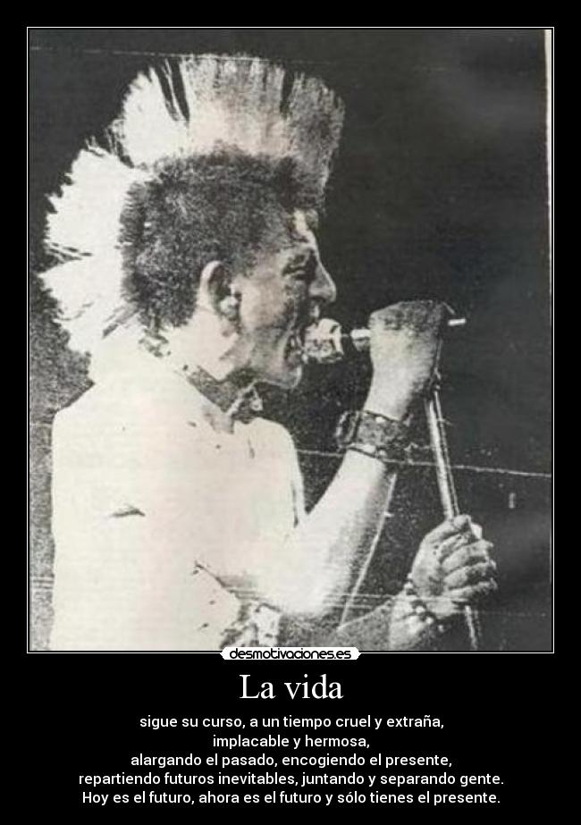 La vida - sigue su curso, a un tiempo cruel y extraña,
implacable y hermosa,
alargando el pasado, encogiendo el presente,
repartiendo futuros inevitables, juntando y separando gente.
Hoy es el futuro, ahora es el futuro y sólo tienes el presente.