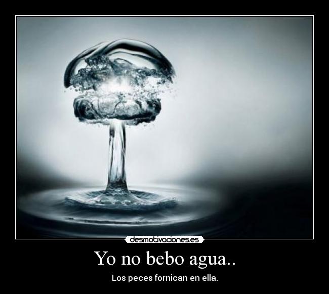 Yo no bebo agua.. - Los peces fornican en ella.