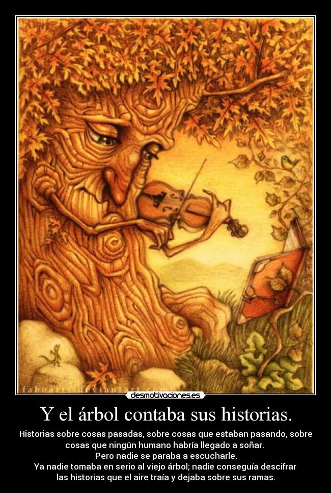 Y el árbol contaba sus historias. - Historias sobre cosas pasadas, sobre cosas que estaban pasando, sobre
cosas que ningún humano habría llegado a soñar. 
Pero nadie se paraba a escucharle.
Ya nadie tomaba en serio al viejo árbol; nadie conseguía descifrar
las historias que el aire traía y dejaba sobre sus ramas.