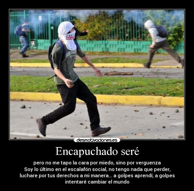 Encapuchado seré - pero no me tapo la cara por miedo, sino por verguenza
Soy lo último en el escalafón social, no tengo nada que perder,
luchare por tus derechos a mi manera... a golpes aprendí, a golpes
intentaré cambiar el mundo