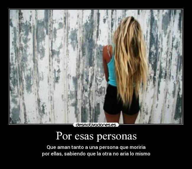Por esas personas - Que aman tanto a una persona que moriria
 por ellas, sabiendo que la otra no aria lo mismo ♥
