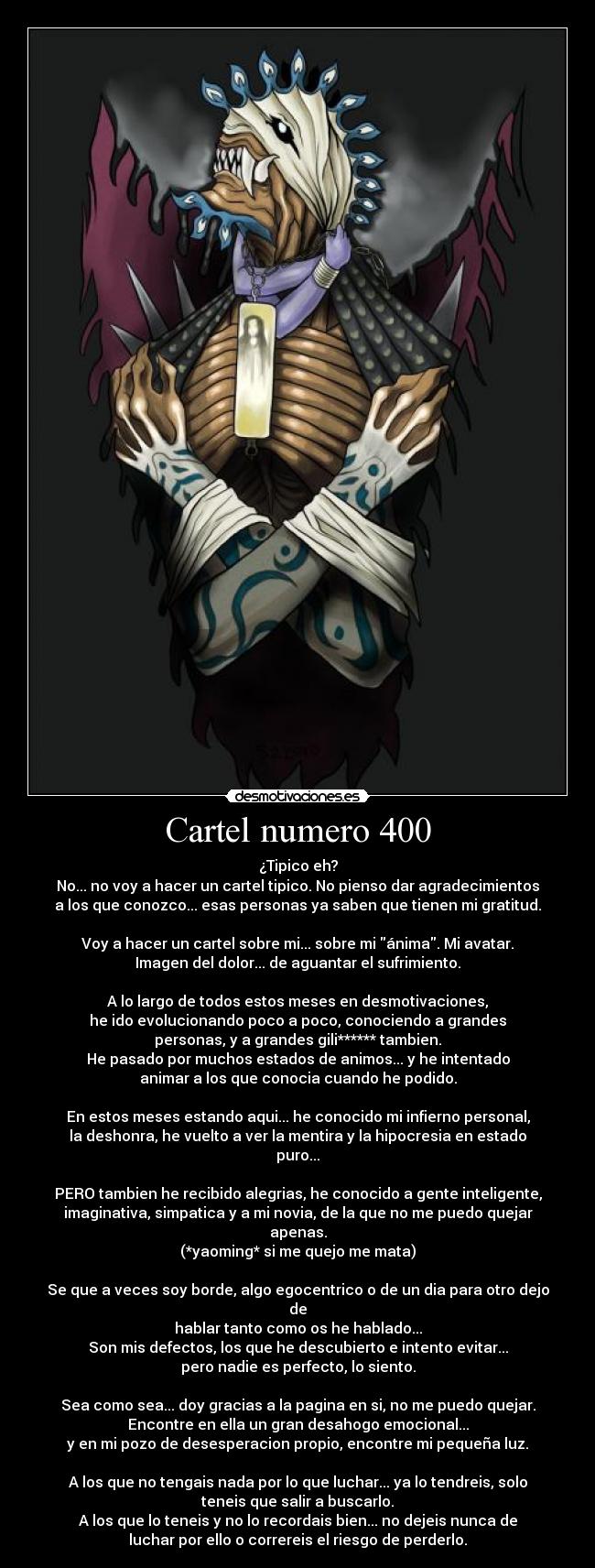 Cartel numero 400 - ¿Tipico eh?
No... no voy a hacer un cartel tipico. No pienso dar agradecimientos
a los que conozco... esas personas ya saben que tienen mi gratitud.
Voy a hacer un cartel sobre mi... sobre mi ánima. Mi avatar.
Imagen del dolor... de aguantar el sufrimiento.
A lo largo de todos estos meses en desmotivaciones,
he ido evolucionando poco a poco, conociendo a grandes
personas, y a grandes gili****** tambien.
He pasado por muchos estados de animos... y he intentado
animar a los que conocia cuando he podido.
En estos meses estando aqui... he conocido mi infierno personal,
la deshonra, he vuelto a ver la mentira y la hipocresia en estado
puro...
PERO tambien he recibido alegrias, he conocido a gente inteligente,
imaginativa, simpatica y a mi novia, de la que no me puedo quejar
apenas.
(*yaoming* si me quejo me mata)
Se que a veces soy borde, algo egocentrico o de un dia para otro dejo
de
hablar tanto como os he hablado...
Son mis defectos, los que he descubierto e intento evitar...
pero nadie es perfecto, lo siento.
Sea como sea... doy gracias a la pagina en si, no me puedo quejar.
Encontre en ella un gran desahogo emocional...
y en mi pozo de desesperacion propio, encontre mi pequeña luz.
A los que no tengais nada por lo que luchar... ya lo tendreis, solo
teneis que salir a buscarlo.
A los que lo teneis y no lo recordais bien... no dejeis nunca de
luchar por ello o correreis el riesgo de perderlo.