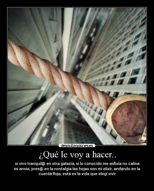 ¿Qué le voy a hacer.. - si vivo tranquil@ en otra galaxia, si lo conocido me asfixia no calma
mi ansia, pres@ en la nostalgia las hojas son mi elixir, andando en la
cuerda floja, está es la vida que elegí vivir

