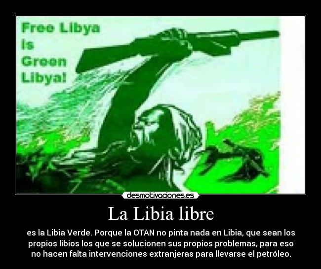La Libia libre - es la Libia Verde. Porque la OTAN no pinta nada en Libia, que sean los
propios libios los que se solucionen sus propios problemas, para eso
no hacen falta intervenciones extranjeras para llevarse el petróleo.