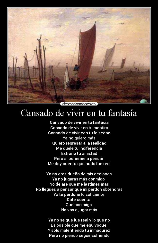 Cansado de vivir en tu fantasía - Cansado de vivir en tu fantasía
Cansado de vivir en tu mentira
Cansado de vivir con tu falsedad
Ya no quiero más
Quiero regresar a la realidad
Me duele tu indiferencia
Extraño tu amistad
Pero al ponerme a pensar 
Me doy cuenta que nada fue real

Ya no eres dueña de mis acciones
Ya no jugaras más conmigo 
No dejare que me lastimes mas
No llegues a pensar que mi perdón obtendrás
Ya te perdone lo suficiente
Date cuenta 
Que con migo 
No vas a jugar más

Ya no se que fue real y lo que no
Es posible que me equivoque 
Y solo malentiendo tu inmadurez
Pero no pienso seguir sufriendo
