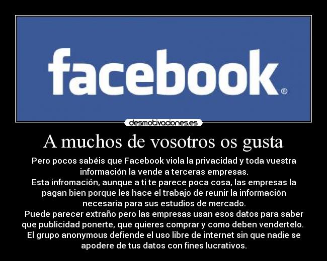 A muchos de vosotros os gusta - Pero pocos sabéis que Facebook viola la privacidad y toda vuestra
información la vende a terceras empresas.
Esta infromación, aunque a ti te parece poca cosa, las empresas la
pagan bien porque les hace el trabajo de reunir la información
necesaria para sus estudios de mercado.
Puede parecer extraño pero las empresas usan esos datos para saber
que publicidad ponerte, que quieres comprar y como deben vendertelo. 
El grupo anonymous defiende el uso libre de internet sin que nadie se
apodere de tus datos con fines lucrativos.