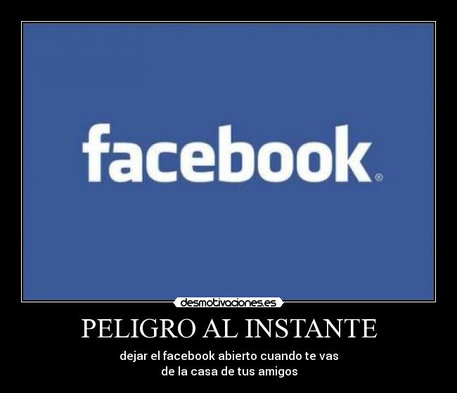 PELIGRO AL INSTANTE - dejar el facebook abierto cuando te vas
de la casa de tus amigos