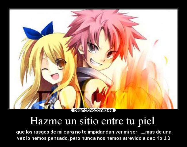 Hazme un sitio entre tu piel - que los rasgos de mi cara no te impidandan ver mi ser ......mas de una
vez lo hemos pensado, pero nunca nos hemos atrevido a decirlo ú.ù