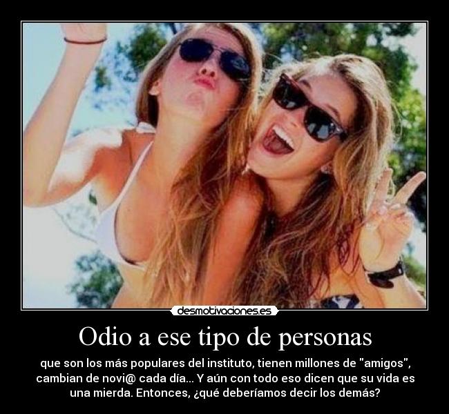 Odio a ese tipo de personas - que son los más populares del instituto, tienen millones de amigos,
cambian de novi@ cada día... Y aún con todo eso dicen que su vida es
una mierda. Entonces, ¿qué deberíamos decir los demás?