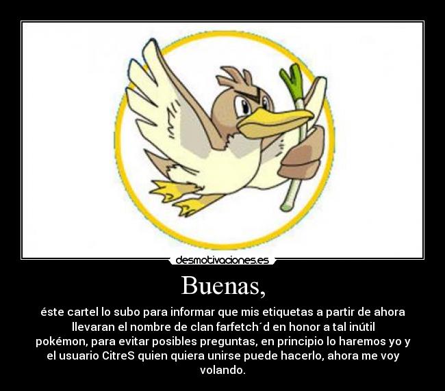 Buenas, - éste cartel lo subo para informar que mis etiquetas a partir de ahora
llevaran el nombre de clan farfetch´d en honor a tal inútil
pokémon, para evitar posibles preguntas, en principio lo haremos yo y
el usuario CitreS quien quiera unirse puede hacerlo, ahora me voy
volando.
