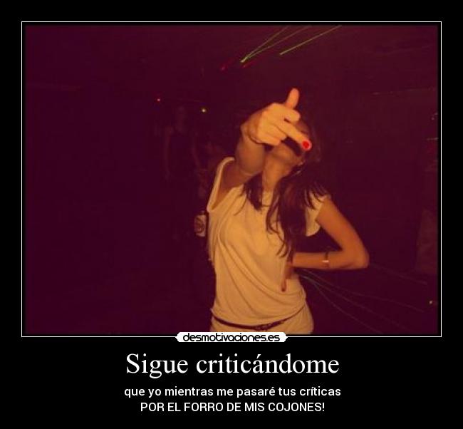 Sigue criticándome - que yo mientras me pasaré tus críticas
POR EL FORRO DE MIS COJONES!