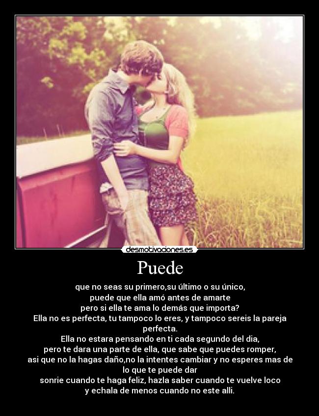 Puede - que no seas su primero,su último o su único,
puede que ella amó antes de amarte
pero si ella te ama lo demás que importa?
Ella no es perfecta, tu tampoco lo eres, y tampoco sereis la pareja
perfecta.
Ella no estara pensando en ti cada segundo del dia,
pero te dara una parte de ella, que sabe que puedes romper,
asi que no la hagas daño,no la intentes cambiar y no esperes mas de
lo que te puede dar
sonrie cuando te haga feliz, hazla saber cuando te vuelve loco
y echala de menos cuando no este alli.
