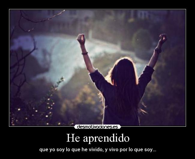 He aprendido - que yo soy lo que he vivido, y vivo por lo que soy...