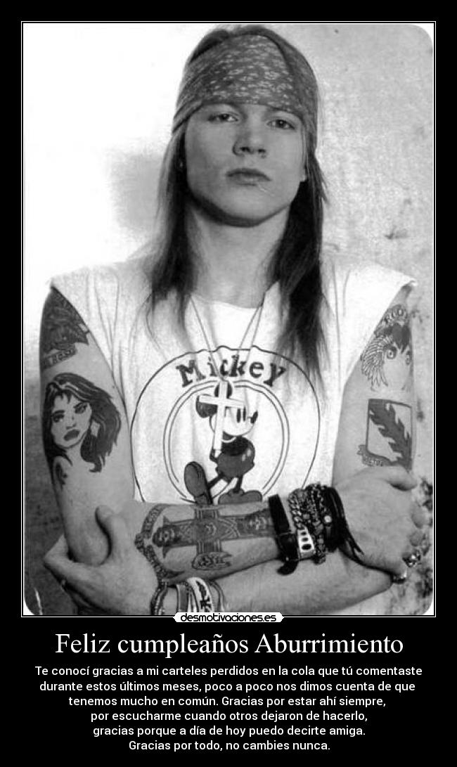 Feliz cumpleaños Aburrimiento - Te conocí gracias a mi carteles perdidos en la cola que tú comentaste
durante estos últimos meses, poco a poco nos dimos cuenta de que 
tenemos mucho en común. Gracias por estar ahí siempre, 
por escucharme cuando otros dejaron de hacerlo,
gracias porque a día de hoy puedo decirte amiga.
Gracias por todo, no cambies nunca.