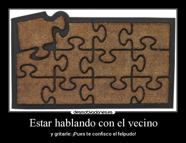 Estar hablando con el vecino - y gritarle: ¡Pues te confisco el felpudo!