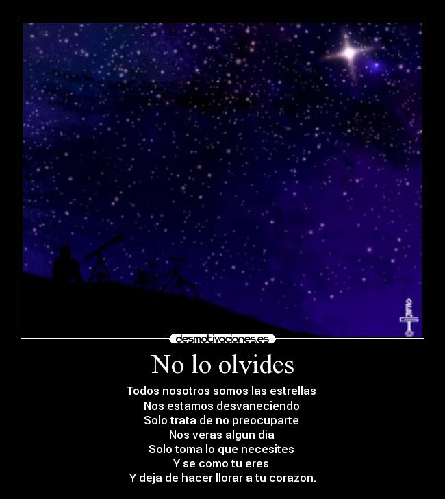 No lo olvides - Todos nosotros somos las estrellas
Nos estamos desvaneciendo
Solo trata de no preocuparte
Nos veras algun dia
Solo toma lo que necesites
Y se como tu eres
Y deja de hacer llorar a tu corazon.