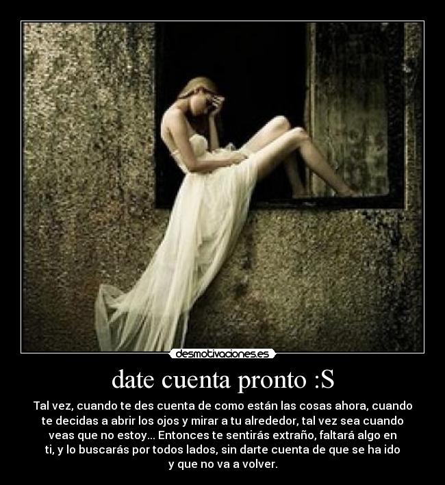 date cuenta pronto :S - Tal vez, cuando te des cuenta de como están las cosas ahora, cuando
te decidas a abrir los ojos y mirar a tu alrededor, tal vez sea cuando
veas que no estoy... Entonces te sentirás extraño, faltará algo en
ti, y lo buscarás por todos lados, sin darte cuenta de que se ha ido
y que no va a volver.