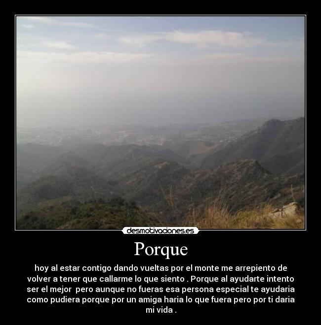 Porque - hoy al estar contigo dando vueltas por el monte me arrepiento de
volver a tener que callarme lo que siento . Porque al ayudarte intento
ser el mejor  pero aunque no fueras esa persona especial te ayudaria
como pudiera porque por un amiga haria lo que fuera pero por ti daria
mi vida .