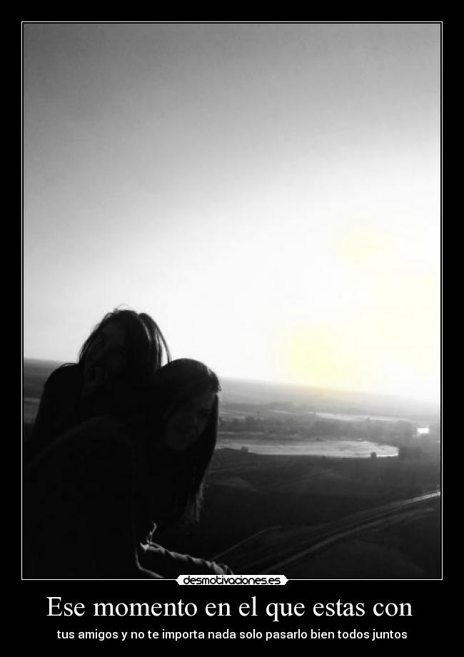 Ese momento en el que estas con - tus amigos y no te importa nada solo pasarlo bien todos juntos