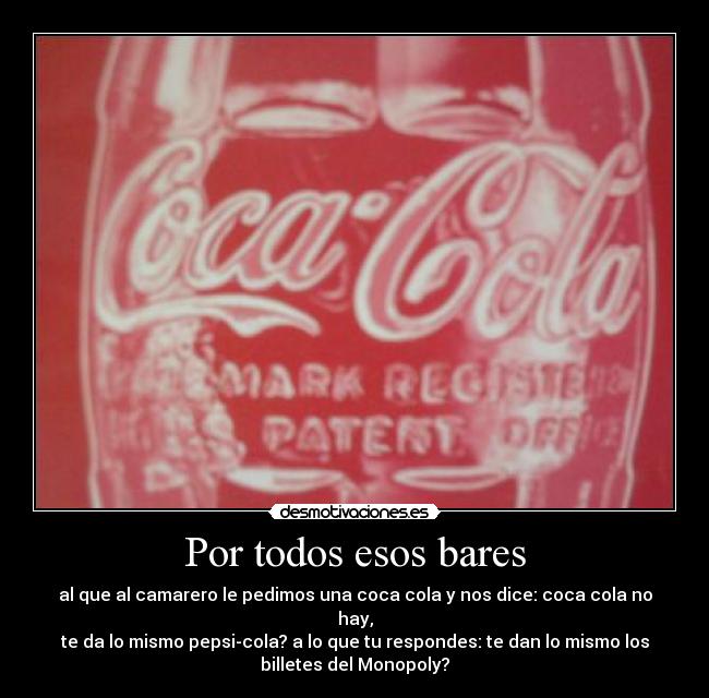 Por todos esos bares - al que al camarero le pedimos una coca cola y nos dice: coca cola no
hay,
te da lo mismo pepsi-cola? a lo que tu respondes: te dan lo mismo los
billetes del Monopoly?