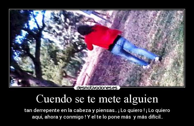 Cuendo se te mete alguien - tan derrepente en la cabeza y piensas.. ¡ Lo quiero ! ¡ Lo quiero
aqui, ahora y conmigo ! Y el te lo pone más  y más difícil..