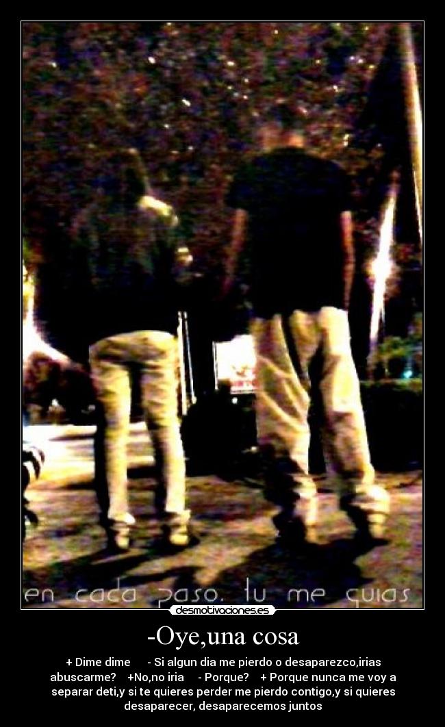 -Oye,una cosa - + Dime dime - Si algun dia me pierdo o desaparezco,irias
abuscarme? +No,no iria - Porque? + Porque nunca me voy a
separar deti,y si te quieres perder me pierdo contigo,y si quieres
desaparecer, desaparecemos juntos